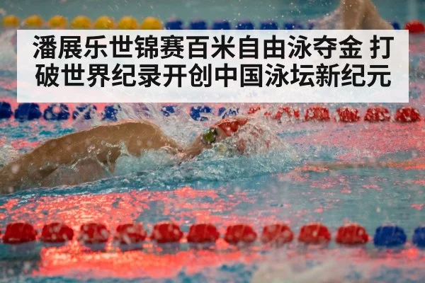 潘展乐世锦赛百米自由泳夺金 打破世界纪录开创中国泳坛新纪元